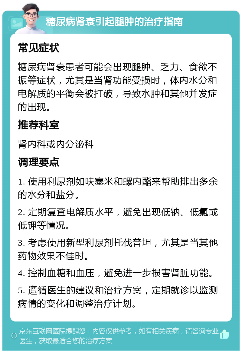 糖尿病肾衰引起腿肿的治疗指南 常见症状 糖尿病肾衰患者可能会出现腿肿、乏力、食欲不振等症状，尤其是当肾功能受损时，体内水分和电解质的平衡会被打破，导致水肿和其他并发症的出现。 推荐科室 肾内科或内分泌科 调理要点 1. 使用利尿剂如呋塞米和螺内酯来帮助排出多余的水分和盐分。 2. 定期复查电解质水平，避免出现低钠、低氯或低钾等情况。 3. 考虑使用新型利尿剂托伐普坦，尤其是当其他药物效果不佳时。 4. 控制血糖和血压，避免进一步损害肾脏功能。 5. 遵循医生的建议和治疗方案，定期就诊以监测病情的变化和调整治疗计划。