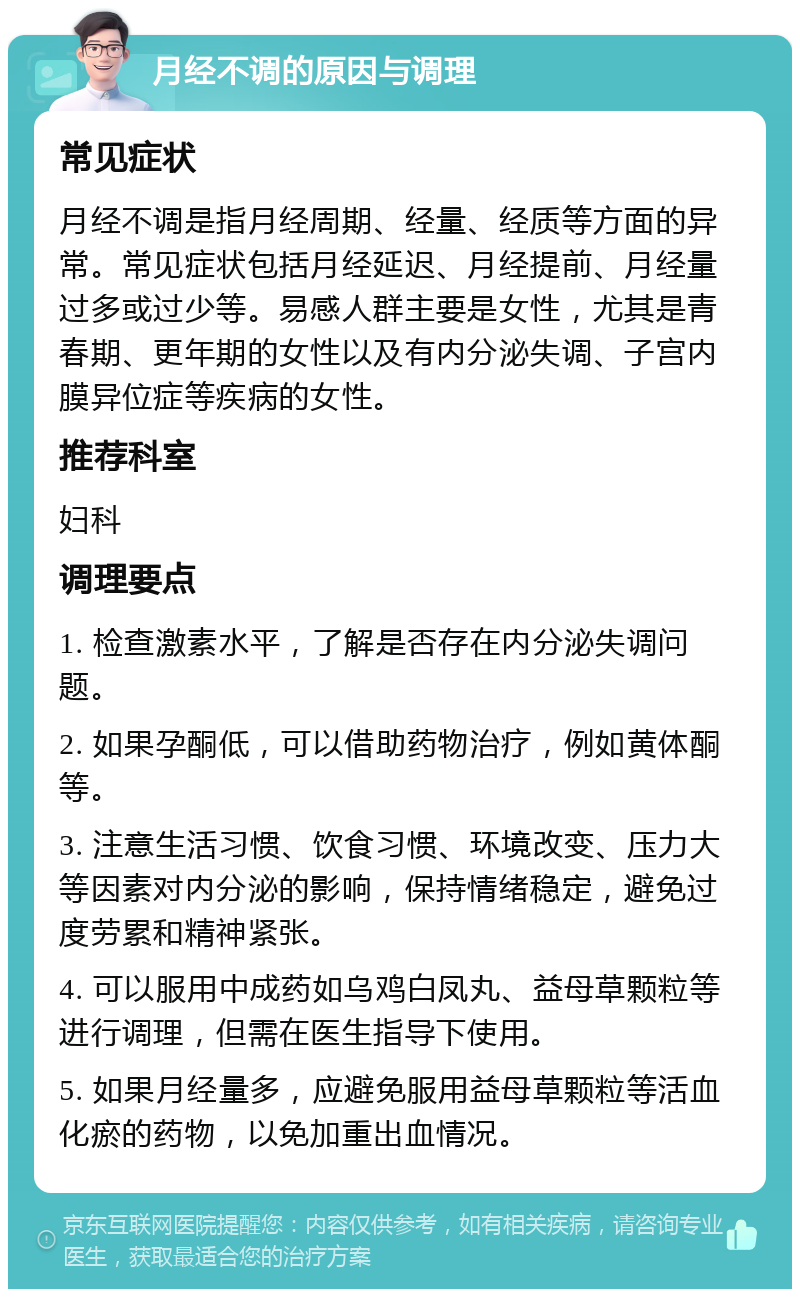 月经不调的原因与调理 常见症状 月经不调是指月经周期、经量、经质等方面的异常。常见症状包括月经延迟、月经提前、月经量过多或过少等。易感人群主要是女性，尤其是青春期、更年期的女性以及有内分泌失调、子宫内膜异位症等疾病的女性。 推荐科室 妇科 调理要点 1. 检查激素水平，了解是否存在内分泌失调问题。 2. 如果孕酮低，可以借助药物治疗，例如黄体酮等。 3. 注意生活习惯、饮食习惯、环境改变、压力大等因素对内分泌的影响，保持情绪稳定，避免过度劳累和精神紧张。 4. 可以服用中成药如乌鸡白凤丸、益母草颗粒等进行调理，但需在医生指导下使用。 5. 如果月经量多，应避免服用益母草颗粒等活血化瘀的药物，以免加重出血情况。