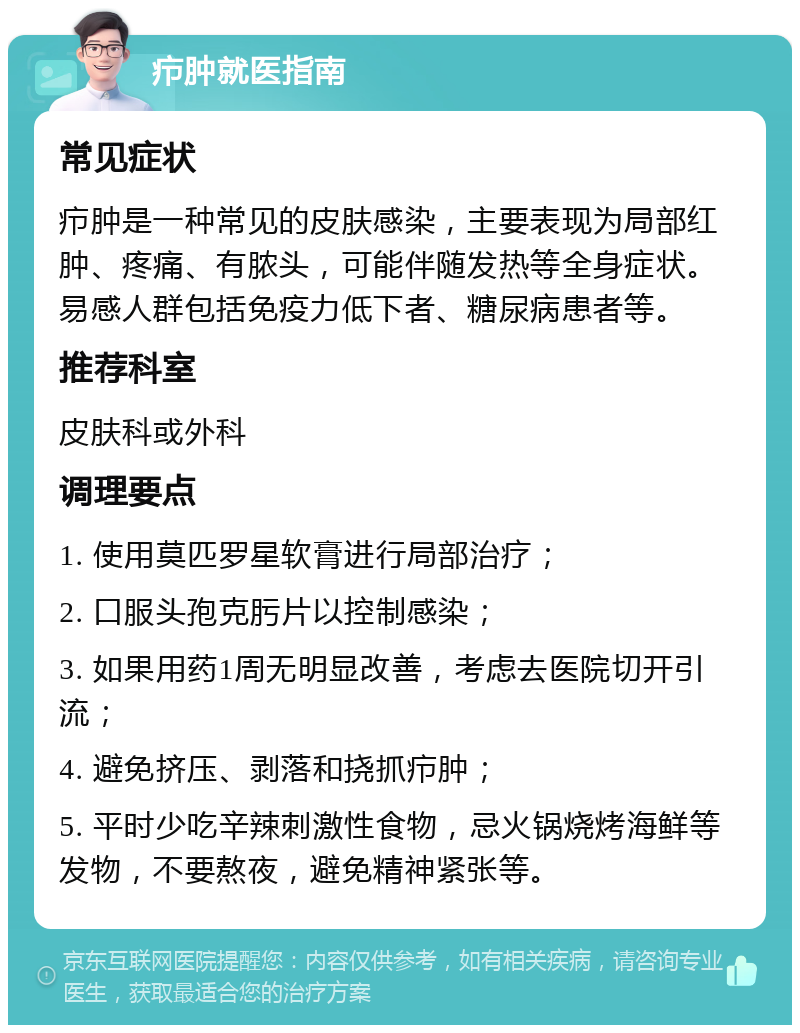 疖肿就医指南 常见症状 疖肿是一种常见的皮肤感染，主要表现为局部红肿、疼痛、有脓头，可能伴随发热等全身症状。易感人群包括免疫力低下者、糖尿病患者等。 推荐科室 皮肤科或外科 调理要点 1. 使用莫匹罗星软膏进行局部治疗； 2. 口服头孢克肟片以控制感染； 3. 如果用药1周无明显改善，考虑去医院切开引流； 4. 避免挤压、剥落和挠抓疖肿； 5. 平时少吃辛辣刺激性食物，忌火锅烧烤海鲜等发物，不要熬夜，避免精神紧张等。