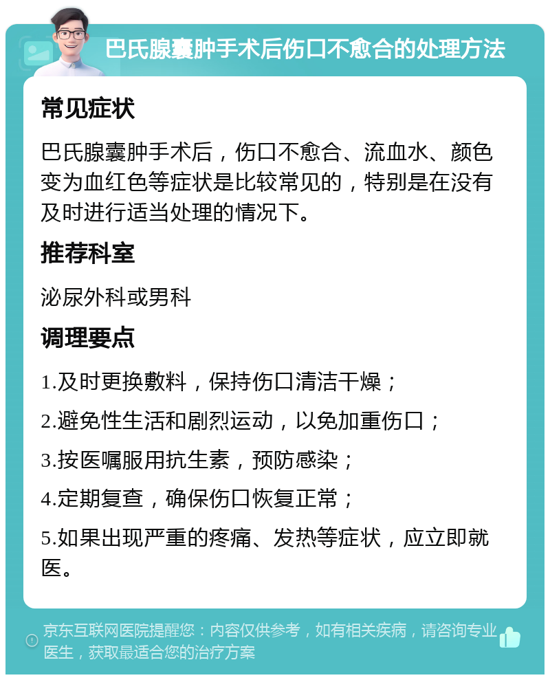 巴氏腺囊肿手术后伤口不愈合的处理方法 常见症状 巴氏腺囊肿手术后，伤口不愈合、流血水、颜色变为血红色等症状是比较常见的，特别是在没有及时进行适当处理的情况下。 推荐科室 泌尿外科或男科 调理要点 1.及时更换敷料，保持伤口清洁干燥； 2.避免性生活和剧烈运动，以免加重伤口； 3.按医嘱服用抗生素，预防感染； 4.定期复查，确保伤口恢复正常； 5.如果出现严重的疼痛、发热等症状，应立即就医。