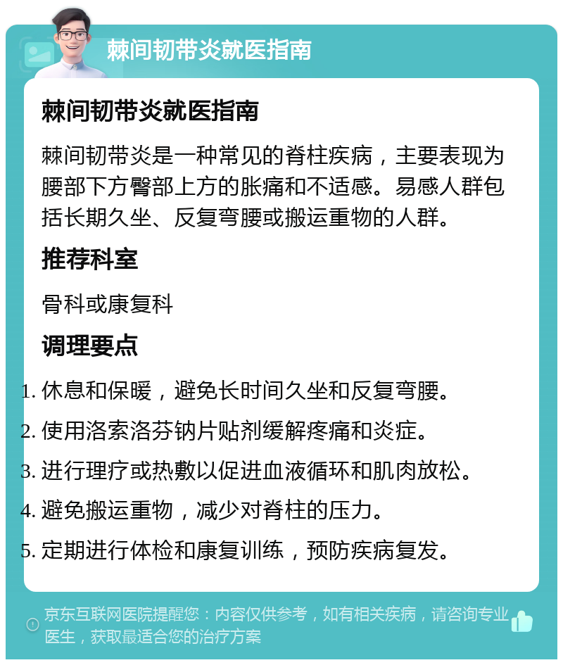 棘间韧带炎就医指南 棘间韧带炎就医指南 棘间韧带炎是一种常见的脊柱疾病，主要表现为腰部下方臀部上方的胀痛和不适感。易感人群包括长期久坐、反复弯腰或搬运重物的人群。 推荐科室 骨科或康复科 调理要点 休息和保暖，避免长时间久坐和反复弯腰。 使用洛索洛芬钠片贴剂缓解疼痛和炎症。 进行理疗或热敷以促进血液循环和肌肉放松。 避免搬运重物，减少对脊柱的压力。 定期进行体检和康复训练，预防疾病复发。