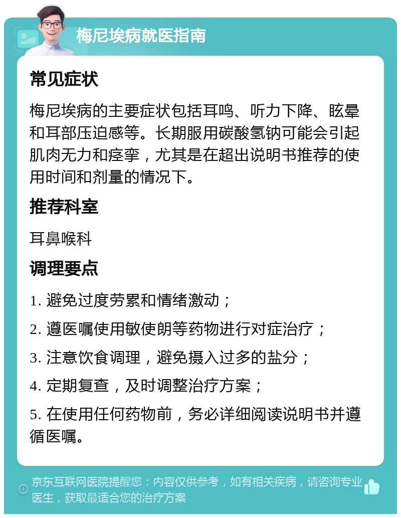 梅尼埃病就医指南 常见症状 梅尼埃病的主要症状包括耳鸣、听力下降、眩晕和耳部压迫感等。长期服用碳酸氢钠可能会引起肌肉无力和痉挛，尤其是在超出说明书推荐的使用时间和剂量的情况下。 推荐科室 耳鼻喉科 调理要点 1. 避免过度劳累和情绪激动； 2. 遵医嘱使用敏使朗等药物进行对症治疗； 3. 注意饮食调理，避免摄入过多的盐分； 4. 定期复查，及时调整治疗方案； 5. 在使用任何药物前，务必详细阅读说明书并遵循医嘱。