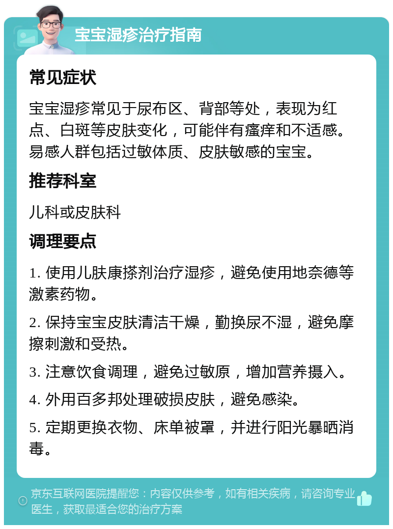 宝宝湿疹治疗指南 常见症状 宝宝湿疹常见于尿布区、背部等处，表现为红点、白斑等皮肤变化，可能伴有瘙痒和不适感。易感人群包括过敏体质、皮肤敏感的宝宝。 推荐科室 儿科或皮肤科 调理要点 1. 使用儿肤康搽剂治疗湿疹，避免使用地奈德等激素药物。 2. 保持宝宝皮肤清洁干燥，勤换尿不湿，避免摩擦刺激和受热。 3. 注意饮食调理，避免过敏原，增加营养摄入。 4. 外用百多邦处理破损皮肤，避免感染。 5. 定期更换衣物、床单被罩，并进行阳光暴晒消毒。