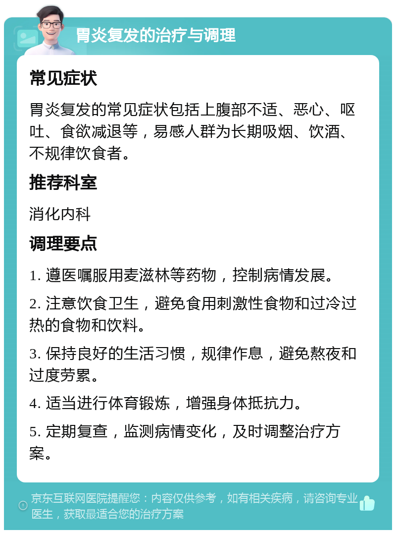 胃炎复发的治疗与调理 常见症状 胃炎复发的常见症状包括上腹部不适、恶心、呕吐、食欲减退等，易感人群为长期吸烟、饮酒、不规律饮食者。 推荐科室 消化内科 调理要点 1. 遵医嘱服用麦滋林等药物，控制病情发展。 2. 注意饮食卫生，避免食用刺激性食物和过冷过热的食物和饮料。 3. 保持良好的生活习惯，规律作息，避免熬夜和过度劳累。 4. 适当进行体育锻炼，增强身体抵抗力。 5. 定期复查，监测病情变化，及时调整治疗方案。