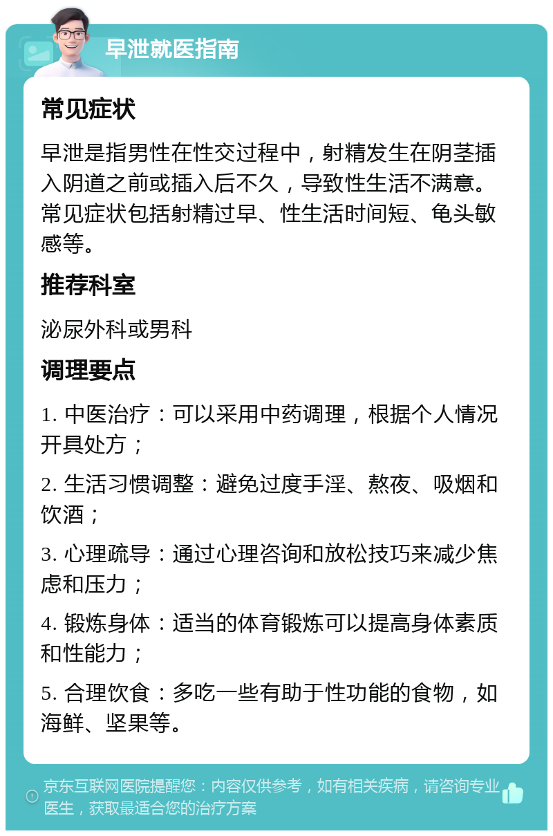 早泄就医指南 常见症状 早泄是指男性在性交过程中，射精发生在阴茎插入阴道之前或插入后不久，导致性生活不满意。常见症状包括射精过早、性生活时间短、龟头敏感等。 推荐科室 泌尿外科或男科 调理要点 1. 中医治疗：可以采用中药调理，根据个人情况开具处方； 2. 生活习惯调整：避免过度手淫、熬夜、吸烟和饮酒； 3. 心理疏导：通过心理咨询和放松技巧来减少焦虑和压力； 4. 锻炼身体：适当的体育锻炼可以提高身体素质和性能力； 5. 合理饮食：多吃一些有助于性功能的食物，如海鲜、坚果等。