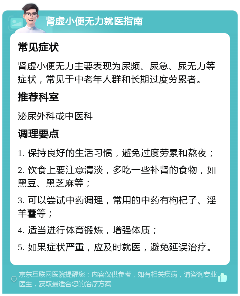 肾虚小便无力就医指南 常见症状 肾虚小便无力主要表现为尿频、尿急、尿无力等症状，常见于中老年人群和长期过度劳累者。 推荐科室 泌尿外科或中医科 调理要点 1. 保持良好的生活习惯，避免过度劳累和熬夜； 2. 饮食上要注意清淡，多吃一些补肾的食物，如黑豆、黑芝麻等； 3. 可以尝试中药调理，常用的中药有枸杞子、淫羊藿等； 4. 适当进行体育锻炼，增强体质； 5. 如果症状严重，应及时就医，避免延误治疗。