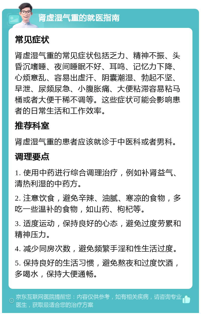 肾虚湿气重的就医指南 常见症状 肾虚湿气重的常见症状包括乏力、精神不振、头昏沉嗜睡、夜间睡眠不好、耳鸣、记忆力下降、心烦意乱、容易出虚汗、阴囊潮湿、勃起不坚、早泄、尿频尿急、小腹胀痛、大便粘滞容易粘马桶或者大便干稀不调等。这些症状可能会影响患者的日常生活和工作效率。 推荐科室 肾虚湿气重的患者应该就诊于中医科或者男科。 调理要点 1. 使用中药进行综合调理治疗，例如补肾益气、清热利湿的中药方。 2. 注意饮食，避免辛辣、油腻、寒凉的食物，多吃一些温补的食物，如山药、枸杞等。 3. 适度运动，保持良好的心态，避免过度劳累和精神压力。 4. 减少同房次数，避免频繁手淫和性生活过度。 5. 保持良好的生活习惯，避免熬夜和过度饮酒，多喝水，保持大便通畅。