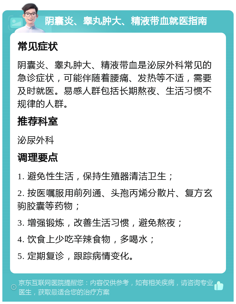 阴囊炎、睾丸肿大、精液带血就医指南 常见症状 阴囊炎、睾丸肿大、精液带血是泌尿外科常见的急诊症状，可能伴随着腰痛、发热等不适，需要及时就医。易感人群包括长期熬夜、生活习惯不规律的人群。 推荐科室 泌尿外科 调理要点 1. 避免性生活，保持生殖器清洁卫生； 2. 按医嘱服用前列通、头孢丙烯分散片、复方玄驹胶囊等药物； 3. 增强锻炼，改善生活习惯，避免熬夜； 4. 饮食上少吃辛辣食物，多喝水； 5. 定期复诊，跟踪病情变化。