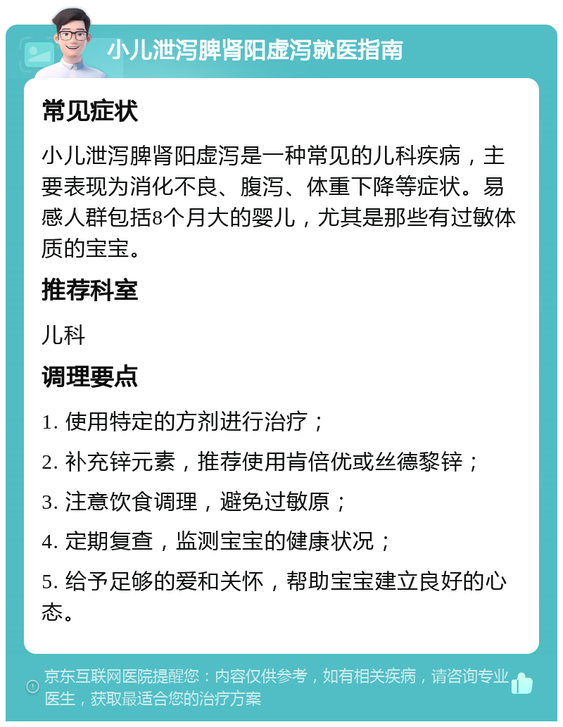 小儿泄泻脾肾阳虚泻就医指南 常见症状 小儿泄泻脾肾阳虚泻是一种常见的儿科疾病，主要表现为消化不良、腹泻、体重下降等症状。易感人群包括8个月大的婴儿，尤其是那些有过敏体质的宝宝。 推荐科室 儿科 调理要点 1. 使用特定的方剂进行治疗； 2. 补充锌元素，推荐使用肯倍优或丝德黎锌； 3. 注意饮食调理，避免过敏原； 4. 定期复查，监测宝宝的健康状况； 5. 给予足够的爱和关怀，帮助宝宝建立良好的心态。