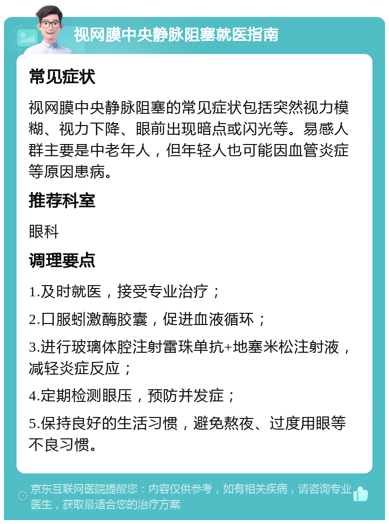 视网膜中央静脉阻塞就医指南 常见症状 视网膜中央静脉阻塞的常见症状包括突然视力模糊、视力下降、眼前出现暗点或闪光等。易感人群主要是中老年人，但年轻人也可能因血管炎症等原因患病。 推荐科室 眼科 调理要点 1.及时就医，接受专业治疗； 2.口服蚓激酶胶囊，促进血液循环； 3.进行玻璃体腔注射雷珠单抗+地塞米松注射液，减轻炎症反应； 4.定期检测眼压，预防并发症； 5.保持良好的生活习惯，避免熬夜、过度用眼等不良习惯。