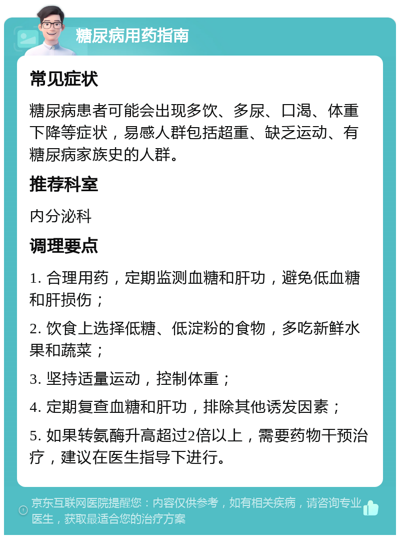 糖尿病用药指南 常见症状 糖尿病患者可能会出现多饮、多尿、口渴、体重下降等症状，易感人群包括超重、缺乏运动、有糖尿病家族史的人群。 推荐科室 内分泌科 调理要点 1. 合理用药，定期监测血糖和肝功，避免低血糖和肝损伤； 2. 饮食上选择低糖、低淀粉的食物，多吃新鲜水果和蔬菜； 3. 坚持适量运动，控制体重； 4. 定期复查血糖和肝功，排除其他诱发因素； 5. 如果转氨酶升高超过2倍以上，需要药物干预治疗，建议在医生指导下进行。