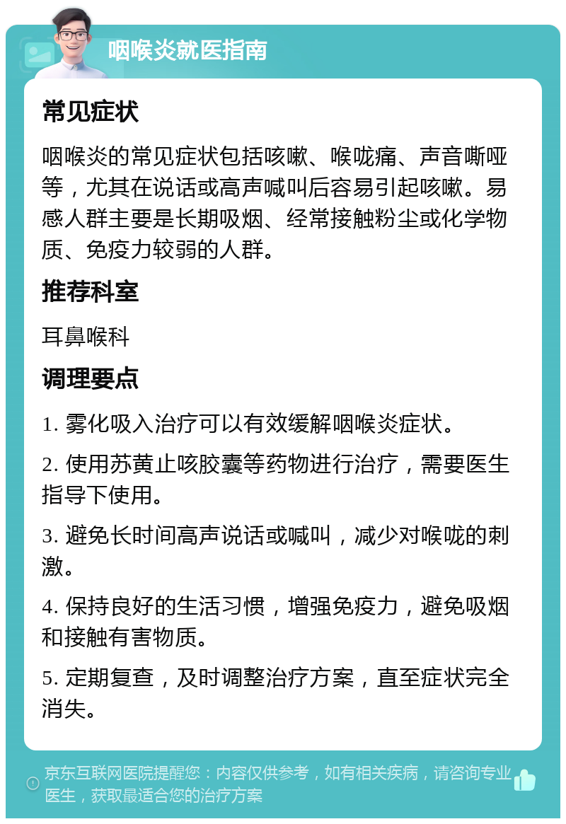 咽喉炎就医指南 常见症状 咽喉炎的常见症状包括咳嗽、喉咙痛、声音嘶哑等，尤其在说话或高声喊叫后容易引起咳嗽。易感人群主要是长期吸烟、经常接触粉尘或化学物质、免疫力较弱的人群。 推荐科室 耳鼻喉科 调理要点 1. 雾化吸入治疗可以有效缓解咽喉炎症状。 2. 使用苏黄止咳胶囊等药物进行治疗，需要医生指导下使用。 3. 避免长时间高声说话或喊叫，减少对喉咙的刺激。 4. 保持良好的生活习惯，增强免疫力，避免吸烟和接触有害物质。 5. 定期复查，及时调整治疗方案，直至症状完全消失。