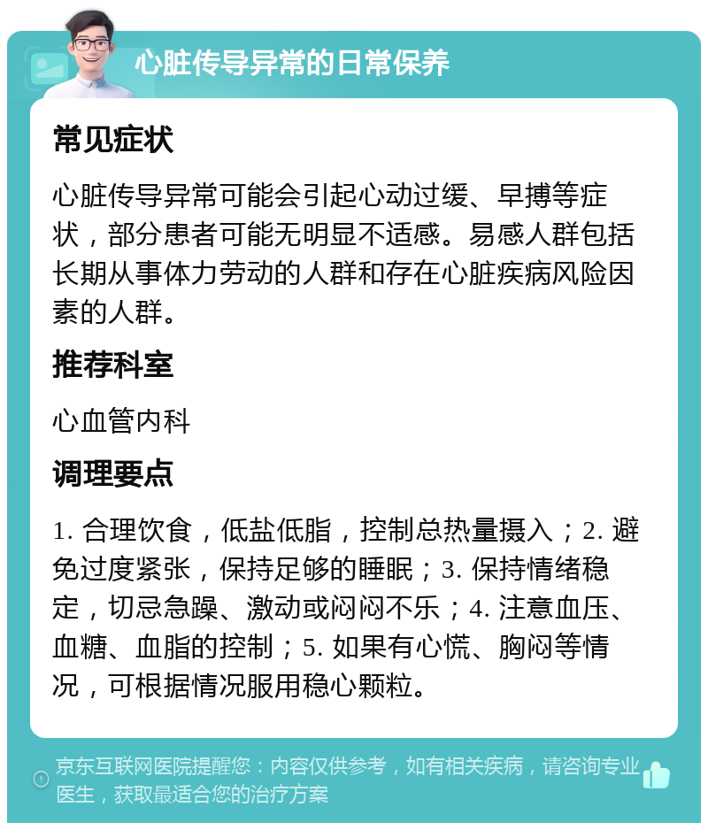 心脏传导异常的日常保养 常见症状 心脏传导异常可能会引起心动过缓、早搏等症状，部分患者可能无明显不适感。易感人群包括长期从事体力劳动的人群和存在心脏疾病风险因素的人群。 推荐科室 心血管内科 调理要点 1. 合理饮食，低盐低脂，控制总热量摄入；2. 避免过度紧张，保持足够的睡眠；3. 保持情绪稳定，切忌急躁、激动或闷闷不乐；4. 注意血压、血糖、血脂的控制；5. 如果有心慌、胸闷等情况，可根据情况服用稳心颗粒。