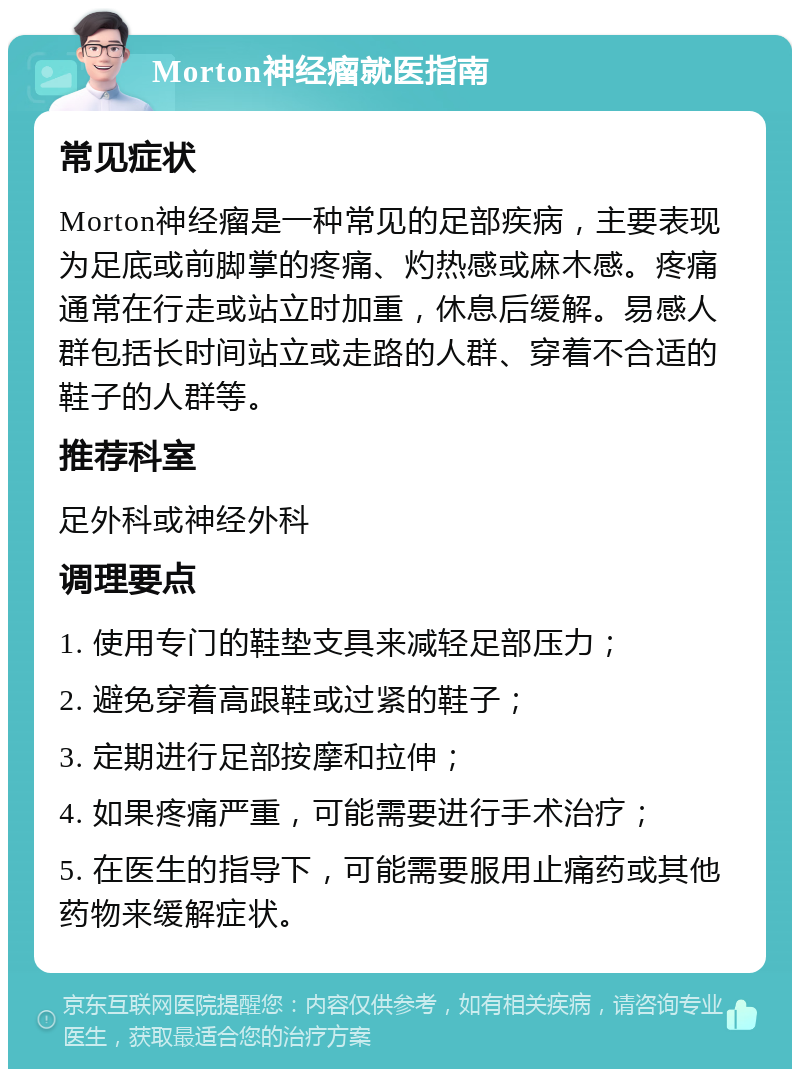 Morton神经瘤就医指南 常见症状 Morton神经瘤是一种常见的足部疾病，主要表现为足底或前脚掌的疼痛、灼热感或麻木感。疼痛通常在行走或站立时加重，休息后缓解。易感人群包括长时间站立或走路的人群、穿着不合适的鞋子的人群等。 推荐科室 足外科或神经外科 调理要点 1. 使用专门的鞋垫支具来减轻足部压力； 2. 避免穿着高跟鞋或过紧的鞋子； 3. 定期进行足部按摩和拉伸； 4. 如果疼痛严重，可能需要进行手术治疗； 5. 在医生的指导下，可能需要服用止痛药或其他药物来缓解症状。