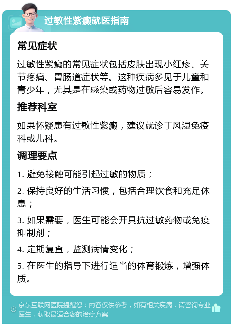 过敏性紫癜就医指南 常见症状 过敏性紫癜的常见症状包括皮肤出现小红疹、关节疼痛、胃肠道症状等。这种疾病多见于儿童和青少年，尤其是在感染或药物过敏后容易发作。 推荐科室 如果怀疑患有过敏性紫癜，建议就诊于风湿免疫科或儿科。 调理要点 1. 避免接触可能引起过敏的物质； 2. 保持良好的生活习惯，包括合理饮食和充足休息； 3. 如果需要，医生可能会开具抗过敏药物或免疫抑制剂； 4. 定期复查，监测病情变化； 5. 在医生的指导下进行适当的体育锻炼，增强体质。