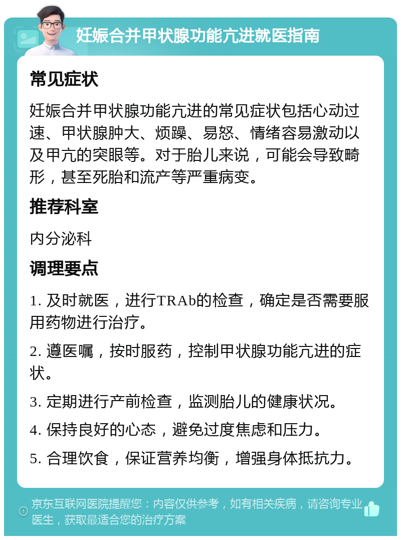 妊娠合并甲状腺功能亢进就医指南 常见症状 妊娠合并甲状腺功能亢进的常见症状包括心动过速、甲状腺肿大、烦躁、易怒、情绪容易激动以及甲亢的突眼等。对于胎儿来说，可能会导致畸形，甚至死胎和流产等严重病变。 推荐科室 内分泌科 调理要点 1. 及时就医，进行TRAb的检查，确定是否需要服用药物进行治疗。 2. 遵医嘱，按时服药，控制甲状腺功能亢进的症状。 3. 定期进行产前检查，监测胎儿的健康状况。 4. 保持良好的心态，避免过度焦虑和压力。 5. 合理饮食，保证营养均衡，增强身体抵抗力。