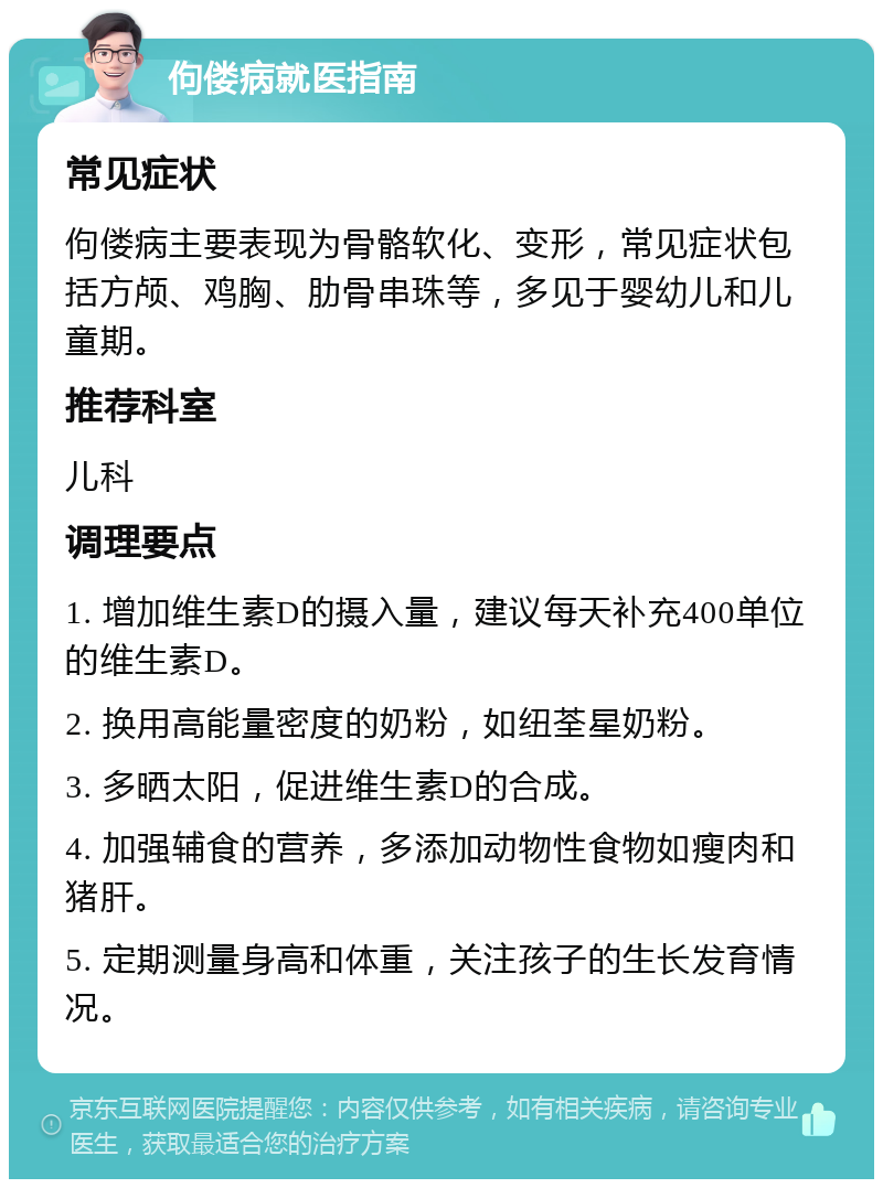 佝偻病就医指南 常见症状 佝偻病主要表现为骨骼软化、变形，常见症状包括方颅、鸡胸、肋骨串珠等，多见于婴幼儿和儿童期。 推荐科室 儿科 调理要点 1. 增加维生素D的摄入量，建议每天补充400单位的维生素D。 2. 换用高能量密度的奶粉，如纽荃星奶粉。 3. 多晒太阳，促进维生素D的合成。 4. 加强辅食的营养，多添加动物性食物如瘦肉和猪肝。 5. 定期测量身高和体重，关注孩子的生长发育情况。