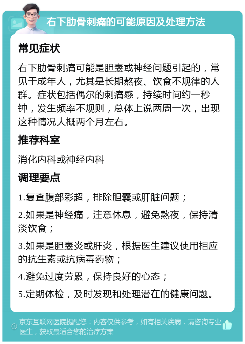 右下肋骨刺痛的可能原因及处理方法 常见症状 右下肋骨刺痛可能是胆囊或神经问题引起的，常见于成年人，尤其是长期熬夜、饮食不规律的人群。症状包括偶尔的刺痛感，持续时间约一秒钟，发生频率不规则，总体上说两周一次，出现这种情况大概两个月左右。 推荐科室 消化内科或神经内科 调理要点 1.复查腹部彩超，排除胆囊或肝脏问题； 2.如果是神经痛，注意休息，避免熬夜，保持清淡饮食； 3.如果是胆囊炎或肝炎，根据医生建议使用相应的抗生素或抗病毒药物； 4.避免过度劳累，保持良好的心态； 5.定期体检，及时发现和处理潜在的健康问题。