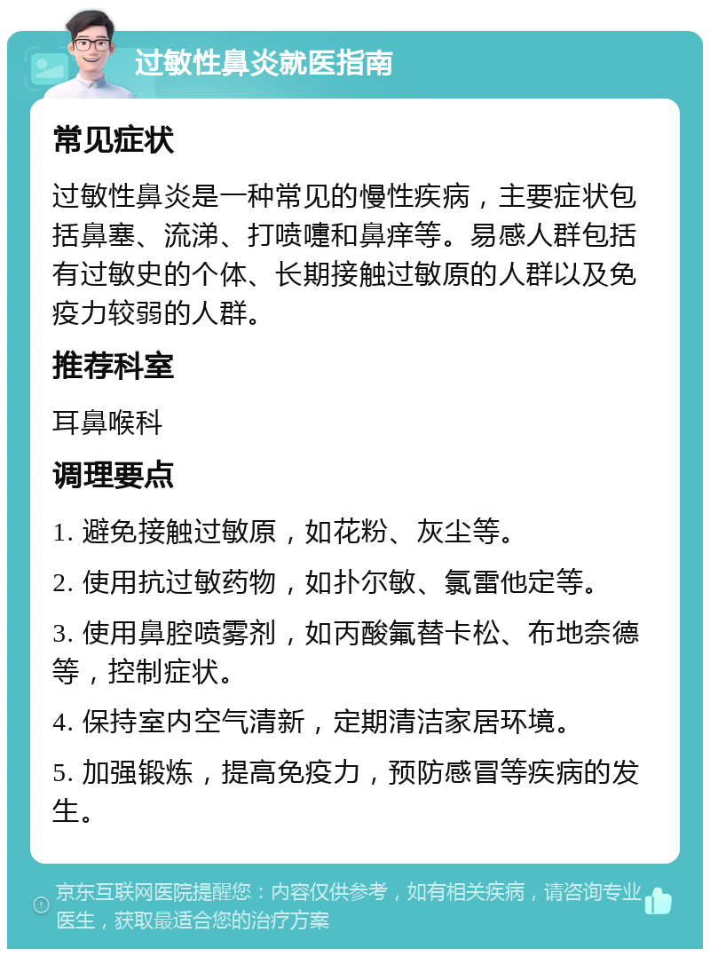 过敏性鼻炎就医指南 常见症状 过敏性鼻炎是一种常见的慢性疾病，主要症状包括鼻塞、流涕、打喷嚏和鼻痒等。易感人群包括有过敏史的个体、长期接触过敏原的人群以及免疫力较弱的人群。 推荐科室 耳鼻喉科 调理要点 1. 避免接触过敏原，如花粉、灰尘等。 2. 使用抗过敏药物，如扑尔敏、氯雷他定等。 3. 使用鼻腔喷雾剂，如丙酸氟替卡松、布地奈德等，控制症状。 4. 保持室内空气清新，定期清洁家居环境。 5. 加强锻炼，提高免疫力，预防感冒等疾病的发生。