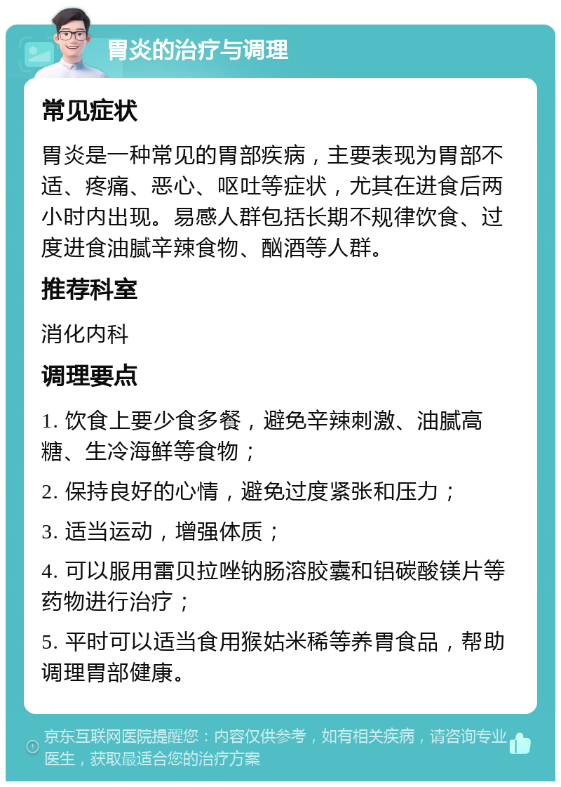 胃炎的治疗与调理 常见症状 胃炎是一种常见的胃部疾病，主要表现为胃部不适、疼痛、恶心、呕吐等症状，尤其在进食后两小时内出现。易感人群包括长期不规律饮食、过度进食油腻辛辣食物、酗酒等人群。 推荐科室 消化内科 调理要点 1. 饮食上要少食多餐，避免辛辣刺激、油腻高糖、生冷海鲜等食物； 2. 保持良好的心情，避免过度紧张和压力； 3. 适当运动，增强体质； 4. 可以服用雷贝拉唑钠肠溶胶囊和铝碳酸镁片等药物进行治疗； 5. 平时可以适当食用猴姑米稀等养胃食品，帮助调理胃部健康。