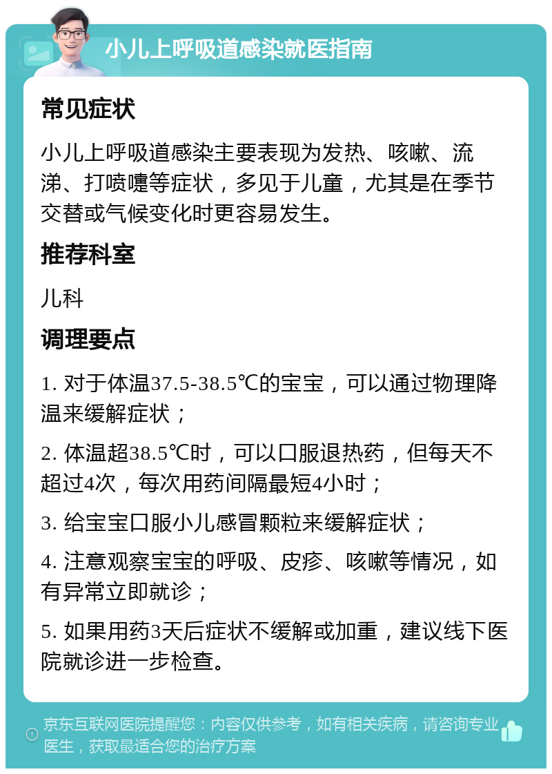 小儿上呼吸道感染就医指南 常见症状 小儿上呼吸道感染主要表现为发热、咳嗽、流涕、打喷嚏等症状，多见于儿童，尤其是在季节交替或气候变化时更容易发生。 推荐科室 儿科 调理要点 1. 对于体温37.5-38.5℃的宝宝，可以通过物理降温来缓解症状； 2. 体温超38.5℃时，可以口服退热药，但每天不超过4次，每次用药间隔最短4小时； 3. 给宝宝口服小儿感冒颗粒来缓解症状； 4. 注意观察宝宝的呼吸、皮疹、咳嗽等情况，如有异常立即就诊； 5. 如果用药3天后症状不缓解或加重，建议线下医院就诊进一步检查。