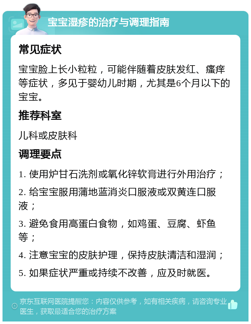 宝宝湿疹的治疗与调理指南 常见症状 宝宝脸上长小粒粒，可能伴随着皮肤发红、瘙痒等症状，多见于婴幼儿时期，尤其是6个月以下的宝宝。 推荐科室 儿科或皮肤科 调理要点 1. 使用炉甘石洗剂或氧化锌软膏进行外用治疗； 2. 给宝宝服用蒲地蓝消炎口服液或双黄连口服液； 3. 避免食用高蛋白食物，如鸡蛋、豆腐、虾鱼等； 4. 注意宝宝的皮肤护理，保持皮肤清洁和湿润； 5. 如果症状严重或持续不改善，应及时就医。