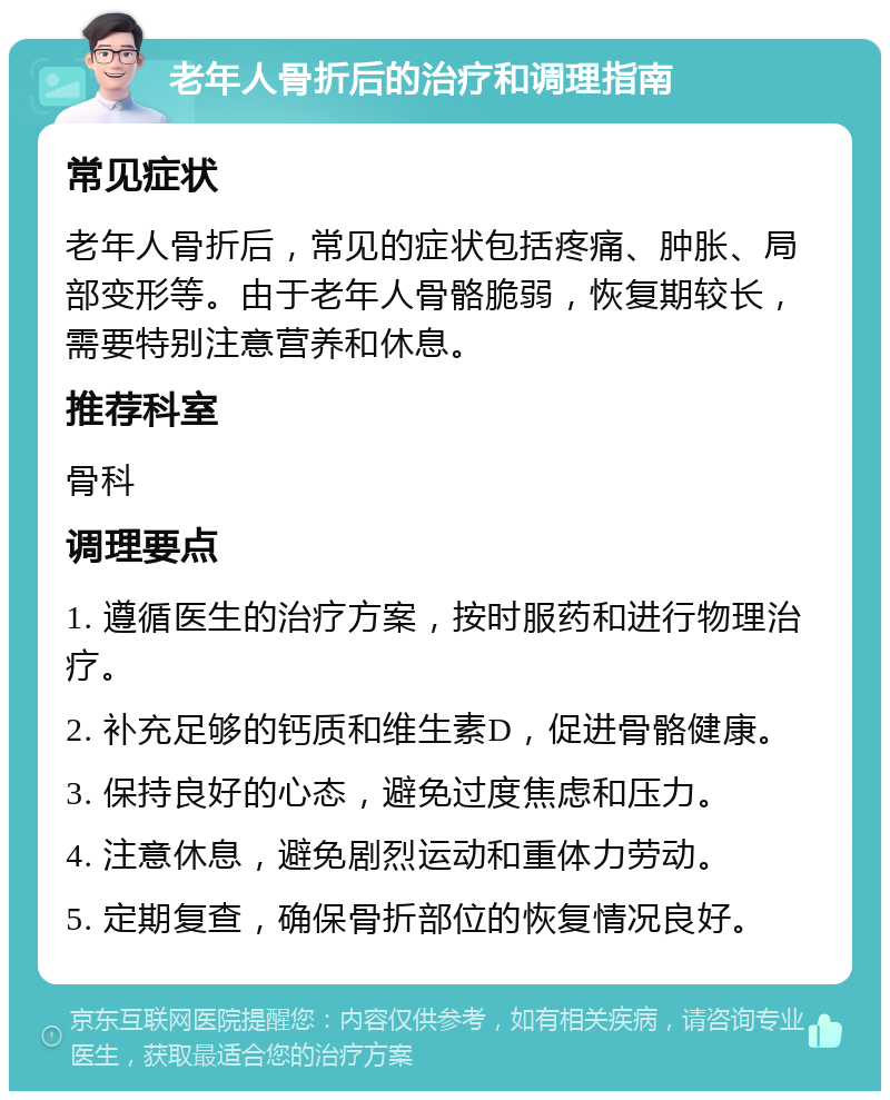 老年人骨折后的治疗和调理指南 常见症状 老年人骨折后，常见的症状包括疼痛、肿胀、局部变形等。由于老年人骨骼脆弱，恢复期较长，需要特别注意营养和休息。 推荐科室 骨科 调理要点 1. 遵循医生的治疗方案，按时服药和进行物理治疗。 2. 补充足够的钙质和维生素D，促进骨骼健康。 3. 保持良好的心态，避免过度焦虑和压力。 4. 注意休息，避免剧烈运动和重体力劳动。 5. 定期复查，确保骨折部位的恢复情况良好。