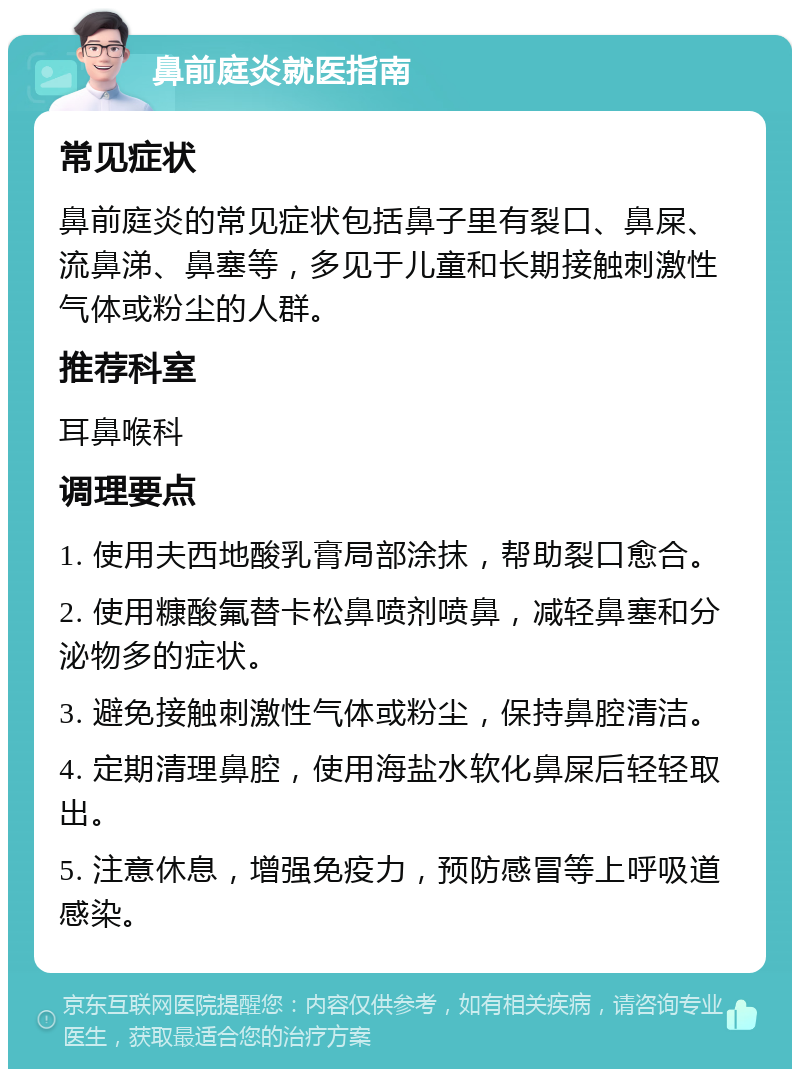 鼻前庭炎就医指南 常见症状 鼻前庭炎的常见症状包括鼻子里有裂口、鼻屎、流鼻涕、鼻塞等，多见于儿童和长期接触刺激性气体或粉尘的人群。 推荐科室 耳鼻喉科 调理要点 1. 使用夫西地酸乳膏局部涂抹，帮助裂口愈合。 2. 使用糠酸氟替卡松鼻喷剂喷鼻，减轻鼻塞和分泌物多的症状。 3. 避免接触刺激性气体或粉尘，保持鼻腔清洁。 4. 定期清理鼻腔，使用海盐水软化鼻屎后轻轻取出。 5. 注意休息，增强免疫力，预防感冒等上呼吸道感染。