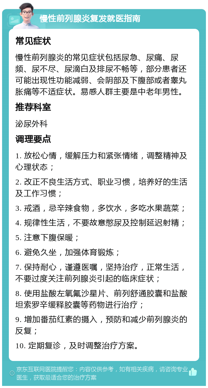 慢性前列腺炎复发就医指南 常见症状 慢性前列腺炎的常见症状包括尿急、尿痛、尿频、尿不尽、尿滴白及排尿不畅等，部分患者还可能出现性功能减弱、会阴部及下腹部或者睾丸胀痛等不适症状。易感人群主要是中老年男性。 推荐科室 泌尿外科 调理要点 1. 放松心情，缓解压力和紧张情绪，调整精神及心理状态； 2. 改正不良生活方式、职业习惯，培养好的生活及工作习惯； 3. 戒酒，忌辛辣食物，多饮水，多吃水果蔬菜； 4. 规律性生活，不要故意憋尿及控制延迟射精； 5. 注意下腹保暖； 6. 避免久坐，加强体育锻炼； 7. 保持耐心，谨遵医嘱，坚持治疗，正常生活，不要过度关注前列腺炎引起的临床症状； 8. 使用盐酸左氧氟沙星片、前列舒通胶囊和盐酸坦索罗辛缓释胶囊等药物进行治疗； 9. 增加番茄红素的摄入，预防和减少前列腺炎的反复； 10. 定期复诊，及时调整治疗方案。