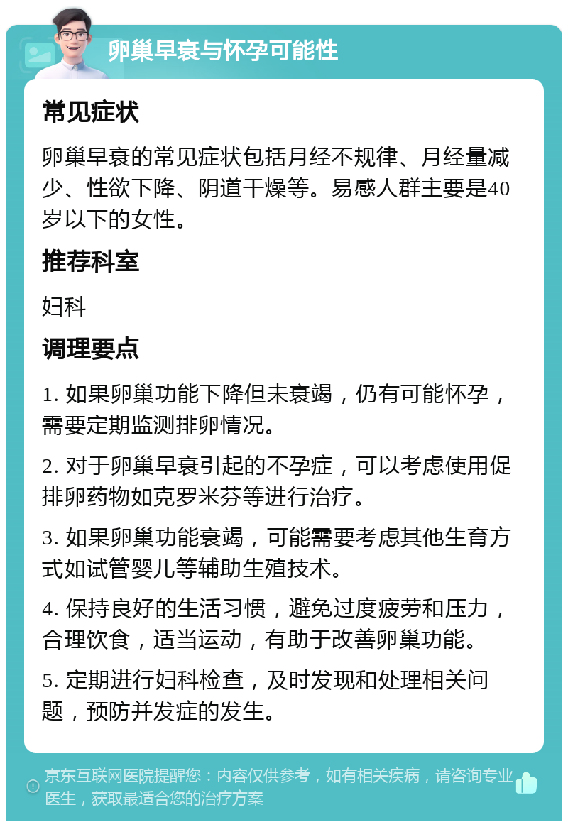 卵巢早衰与怀孕可能性 常见症状 卵巢早衰的常见症状包括月经不规律、月经量减少、性欲下降、阴道干燥等。易感人群主要是40岁以下的女性。 推荐科室 妇科 调理要点 1. 如果卵巢功能下降但未衰竭，仍有可能怀孕，需要定期监测排卵情况。 2. 对于卵巢早衰引起的不孕症，可以考虑使用促排卵药物如克罗米芬等进行治疗。 3. 如果卵巢功能衰竭，可能需要考虑其他生育方式如试管婴儿等辅助生殖技术。 4. 保持良好的生活习惯，避免过度疲劳和压力，合理饮食，适当运动，有助于改善卵巢功能。 5. 定期进行妇科检查，及时发现和处理相关问题，预防并发症的发生。