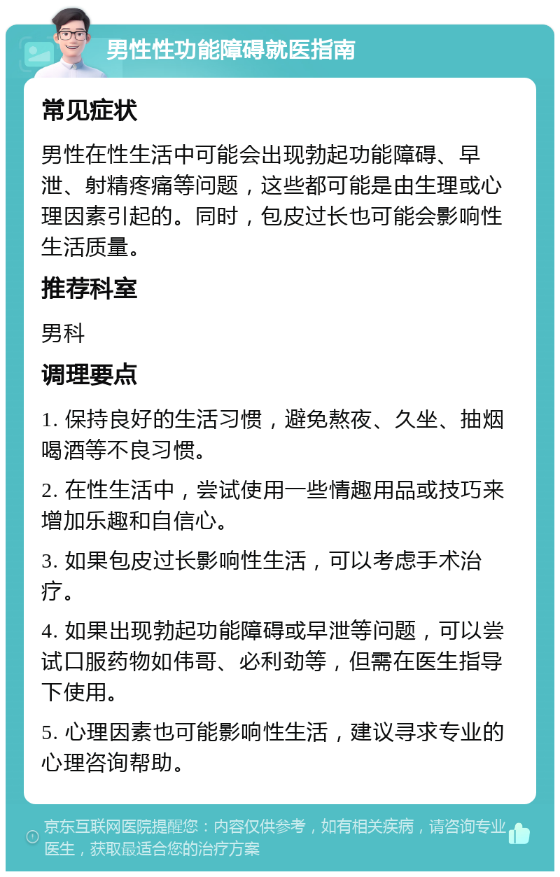 男性性功能障碍就医指南 常见症状 男性在性生活中可能会出现勃起功能障碍、早泄、射精疼痛等问题，这些都可能是由生理或心理因素引起的。同时，包皮过长也可能会影响性生活质量。 推荐科室 男科 调理要点 1. 保持良好的生活习惯，避免熬夜、久坐、抽烟喝酒等不良习惯。 2. 在性生活中，尝试使用一些情趣用品或技巧来增加乐趣和自信心。 3. 如果包皮过长影响性生活，可以考虑手术治疗。 4. 如果出现勃起功能障碍或早泄等问题，可以尝试口服药物如伟哥、必利劲等，但需在医生指导下使用。 5. 心理因素也可能影响性生活，建议寻求专业的心理咨询帮助。