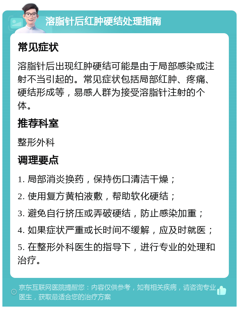 溶脂针后红肿硬结处理指南 常见症状 溶脂针后出现红肿硬结可能是由于局部感染或注射不当引起的。常见症状包括局部红肿、疼痛、硬结形成等，易感人群为接受溶脂针注射的个体。 推荐科室 整形外科 调理要点 1. 局部消炎换药，保持伤口清洁干燥； 2. 使用复方黄柏液敷，帮助软化硬结； 3. 避免自行挤压或弄破硬结，防止感染加重； 4. 如果症状严重或长时间不缓解，应及时就医； 5. 在整形外科医生的指导下，进行专业的处理和治疗。