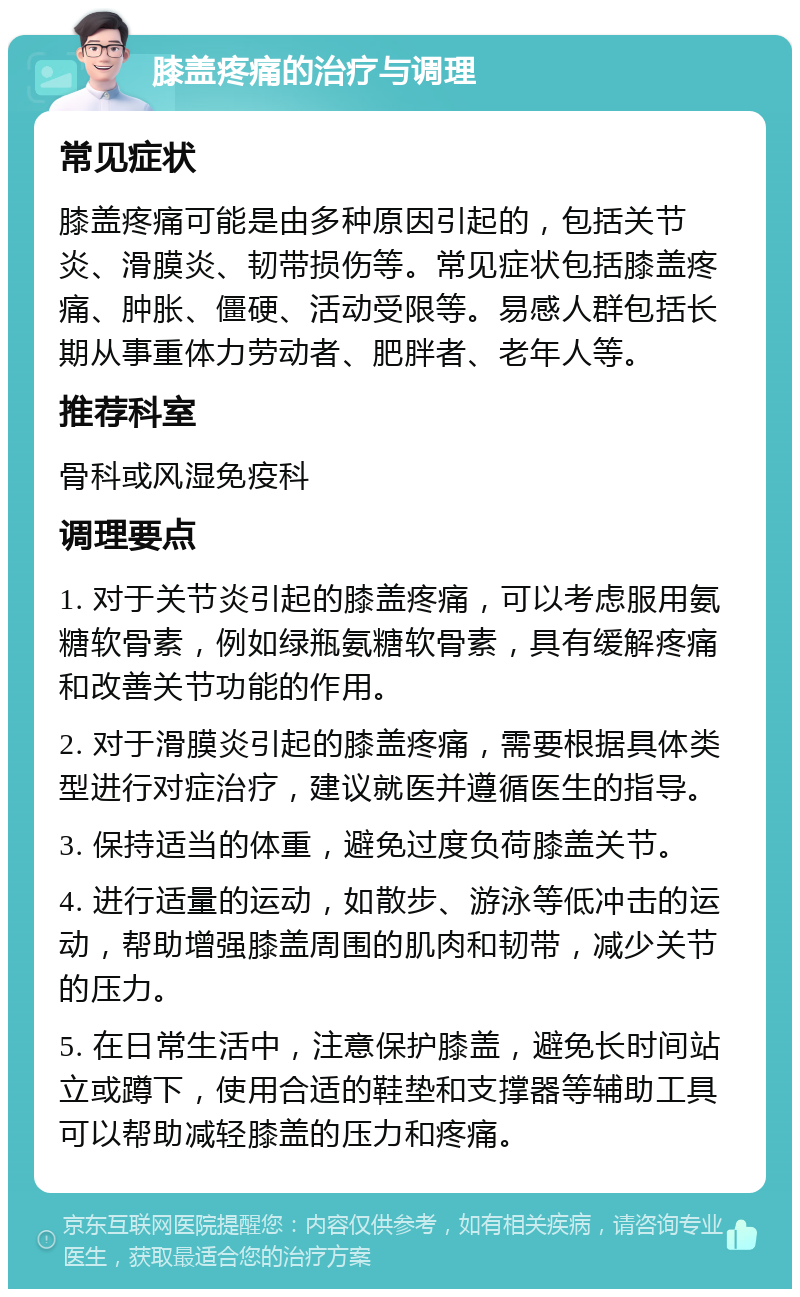 膝盖疼痛的治疗与调理 常见症状 膝盖疼痛可能是由多种原因引起的，包括关节炎、滑膜炎、韧带损伤等。常见症状包括膝盖疼痛、肿胀、僵硬、活动受限等。易感人群包括长期从事重体力劳动者、肥胖者、老年人等。 推荐科室 骨科或风湿免疫科 调理要点 1. 对于关节炎引起的膝盖疼痛，可以考虑服用氨糖软骨素，例如绿瓶氨糖软骨素，具有缓解疼痛和改善关节功能的作用。 2. 对于滑膜炎引起的膝盖疼痛，需要根据具体类型进行对症治疗，建议就医并遵循医生的指导。 3. 保持适当的体重，避免过度负荷膝盖关节。 4. 进行适量的运动，如散步、游泳等低冲击的运动，帮助增强膝盖周围的肌肉和韧带，减少关节的压力。 5. 在日常生活中，注意保护膝盖，避免长时间站立或蹲下，使用合适的鞋垫和支撑器等辅助工具可以帮助减轻膝盖的压力和疼痛。