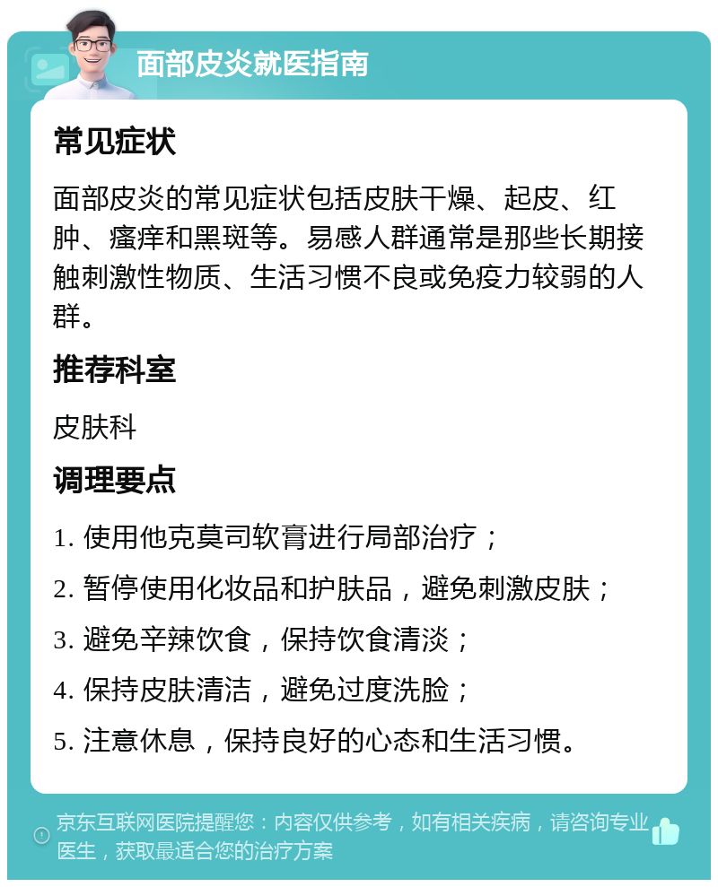 面部皮炎就医指南 常见症状 面部皮炎的常见症状包括皮肤干燥、起皮、红肿、瘙痒和黑斑等。易感人群通常是那些长期接触刺激性物质、生活习惯不良或免疫力较弱的人群。 推荐科室 皮肤科 调理要点 1. 使用他克莫司软膏进行局部治疗； 2. 暂停使用化妆品和护肤品，避免刺激皮肤； 3. 避免辛辣饮食，保持饮食清淡； 4. 保持皮肤清洁，避免过度洗脸； 5. 注意休息，保持良好的心态和生活习惯。