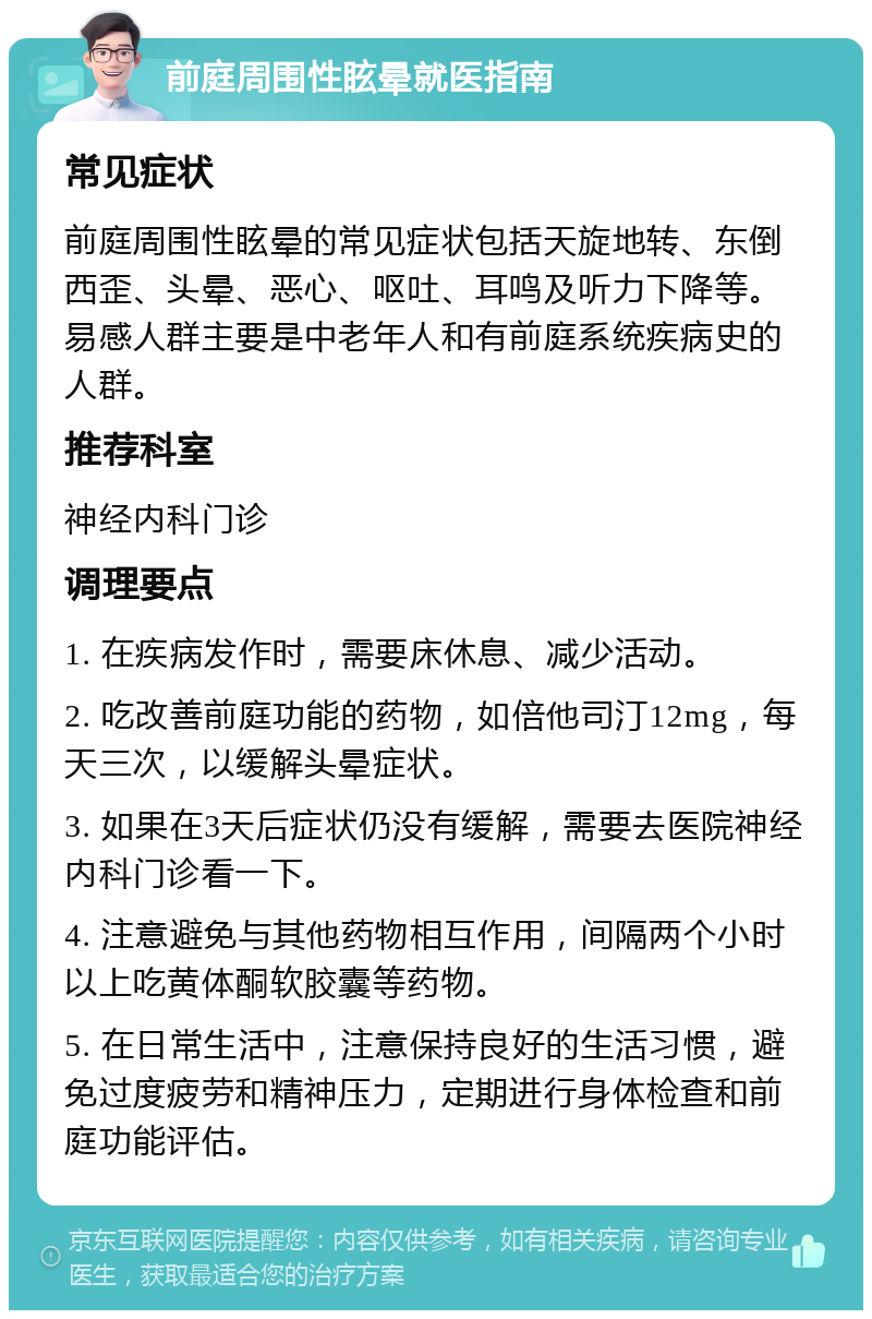 前庭周围性眩晕就医指南 常见症状 前庭周围性眩晕的常见症状包括天旋地转、东倒西歪、头晕、恶心、呕吐、耳鸣及听力下降等。易感人群主要是中老年人和有前庭系统疾病史的人群。 推荐科室 神经内科门诊 调理要点 1. 在疾病发作时，需要床休息、减少活动。 2. 吃改善前庭功能的药物，如倍他司汀12mg，每天三次，以缓解头晕症状。 3. 如果在3天后症状仍没有缓解，需要去医院神经内科门诊看一下。 4. 注意避免与其他药物相互作用，间隔两个小时以上吃黄体酮软胶囊等药物。 5. 在日常生活中，注意保持良好的生活习惯，避免过度疲劳和精神压力，定期进行身体检查和前庭功能评估。