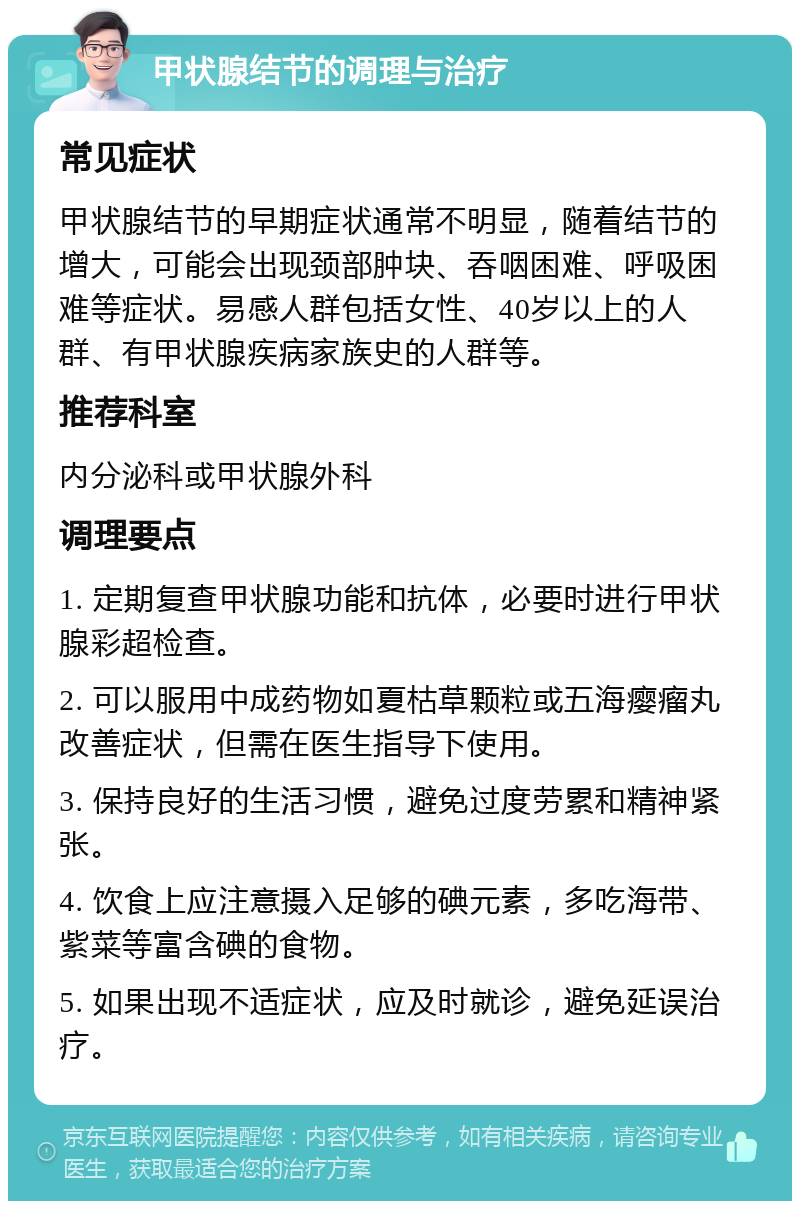 甲状腺结节的调理与治疗 常见症状 甲状腺结节的早期症状通常不明显，随着结节的增大，可能会出现颈部肿块、吞咽困难、呼吸困难等症状。易感人群包括女性、40岁以上的人群、有甲状腺疾病家族史的人群等。 推荐科室 内分泌科或甲状腺外科 调理要点 1. 定期复查甲状腺功能和抗体，必要时进行甲状腺彩超检查。 2. 可以服用中成药物如夏枯草颗粒或五海瘿瘤丸改善症状，但需在医生指导下使用。 3. 保持良好的生活习惯，避免过度劳累和精神紧张。 4. 饮食上应注意摄入足够的碘元素，多吃海带、紫菜等富含碘的食物。 5. 如果出现不适症状，应及时就诊，避免延误治疗。