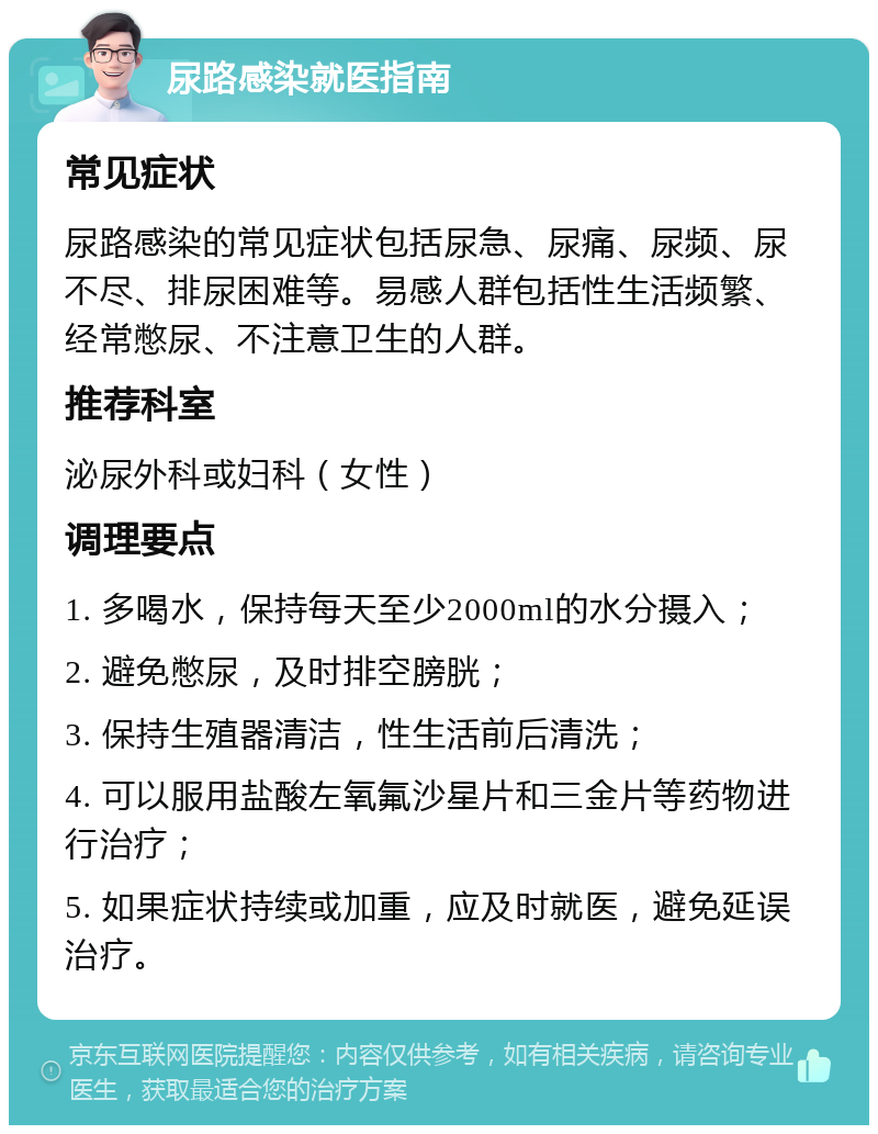 尿路感染就医指南 常见症状 尿路感染的常见症状包括尿急、尿痛、尿频、尿不尽、排尿困难等。易感人群包括性生活频繁、经常憋尿、不注意卫生的人群。 推荐科室 泌尿外科或妇科（女性） 调理要点 1. 多喝水，保持每天至少2000ml的水分摄入； 2. 避免憋尿，及时排空膀胱； 3. 保持生殖器清洁，性生活前后清洗； 4. 可以服用盐酸左氧氟沙星片和三金片等药物进行治疗； 5. 如果症状持续或加重，应及时就医，避免延误治疗。