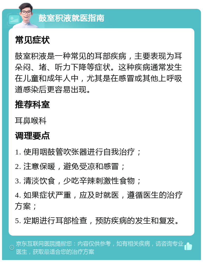 鼓室积液就医指南 常见症状 鼓室积液是一种常见的耳部疾病，主要表现为耳朵闷、堵、听力下降等症状。这种疾病通常发生在儿童和成年人中，尤其是在感冒或其他上呼吸道感染后更容易出现。 推荐科室 耳鼻喉科 调理要点 1. 使用咽鼓管吹张器进行自我治疗； 2. 注意保暖，避免受凉和感冒； 3. 清淡饮食，少吃辛辣刺激性食物； 4. 如果症状严重，应及时就医，遵循医生的治疗方案； 5. 定期进行耳部检查，预防疾病的发生和复发。