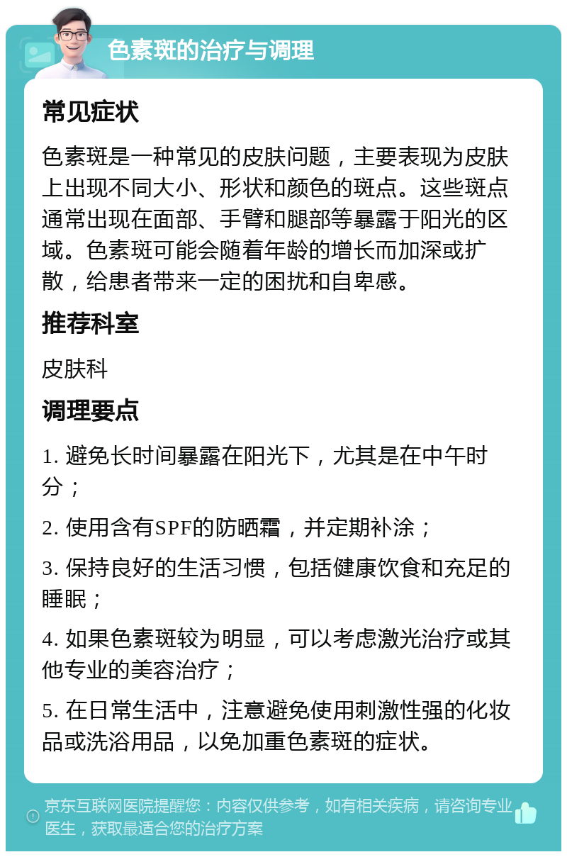 色素斑的治疗与调理 常见症状 色素斑是一种常见的皮肤问题，主要表现为皮肤上出现不同大小、形状和颜色的斑点。这些斑点通常出现在面部、手臂和腿部等暴露于阳光的区域。色素斑可能会随着年龄的增长而加深或扩散，给患者带来一定的困扰和自卑感。 推荐科室 皮肤科 调理要点 1. 避免长时间暴露在阳光下，尤其是在中午时分； 2. 使用含有SPF的防晒霜，并定期补涂； 3. 保持良好的生活习惯，包括健康饮食和充足的睡眠； 4. 如果色素斑较为明显，可以考虑激光治疗或其他专业的美容治疗； 5. 在日常生活中，注意避免使用刺激性强的化妆品或洗浴用品，以免加重色素斑的症状。