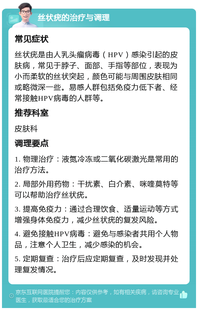 丝状疣的治疗与调理 常见症状 丝状疣是由人乳头瘤病毒（HPV）感染引起的皮肤病，常见于脖子、面部、手指等部位，表现为小而柔软的丝状突起，颜色可能与周围皮肤相同或略微深一些。易感人群包括免疫力低下者、经常接触HPV病毒的人群等。 推荐科室 皮肤科 调理要点 1. 物理治疗：液氮冷冻或二氧化碳激光是常用的治疗方法。 2. 局部外用药物：干扰素、白介素、咪喹莫特等可以帮助治疗丝状疣。 3. 提高免疫力：通过合理饮食、适量运动等方式增强身体免疫力，减少丝状疣的复发风险。 4. 避免接触HPV病毒：避免与感染者共用个人物品，注意个人卫生，减少感染的机会。 5. 定期复查：治疗后应定期复查，及时发现并处理复发情况。