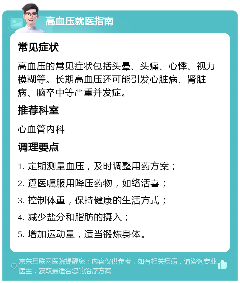 高血压就医指南 常见症状 高血压的常见症状包括头晕、头痛、心悸、视力模糊等。长期高血压还可能引发心脏病、肾脏病、脑卒中等严重并发症。 推荐科室 心血管内科 调理要点 1. 定期测量血压，及时调整用药方案； 2. 遵医嘱服用降压药物，如络活喜； 3. 控制体重，保持健康的生活方式； 4. 减少盐分和脂肪的摄入； 5. 增加运动量，适当锻炼身体。