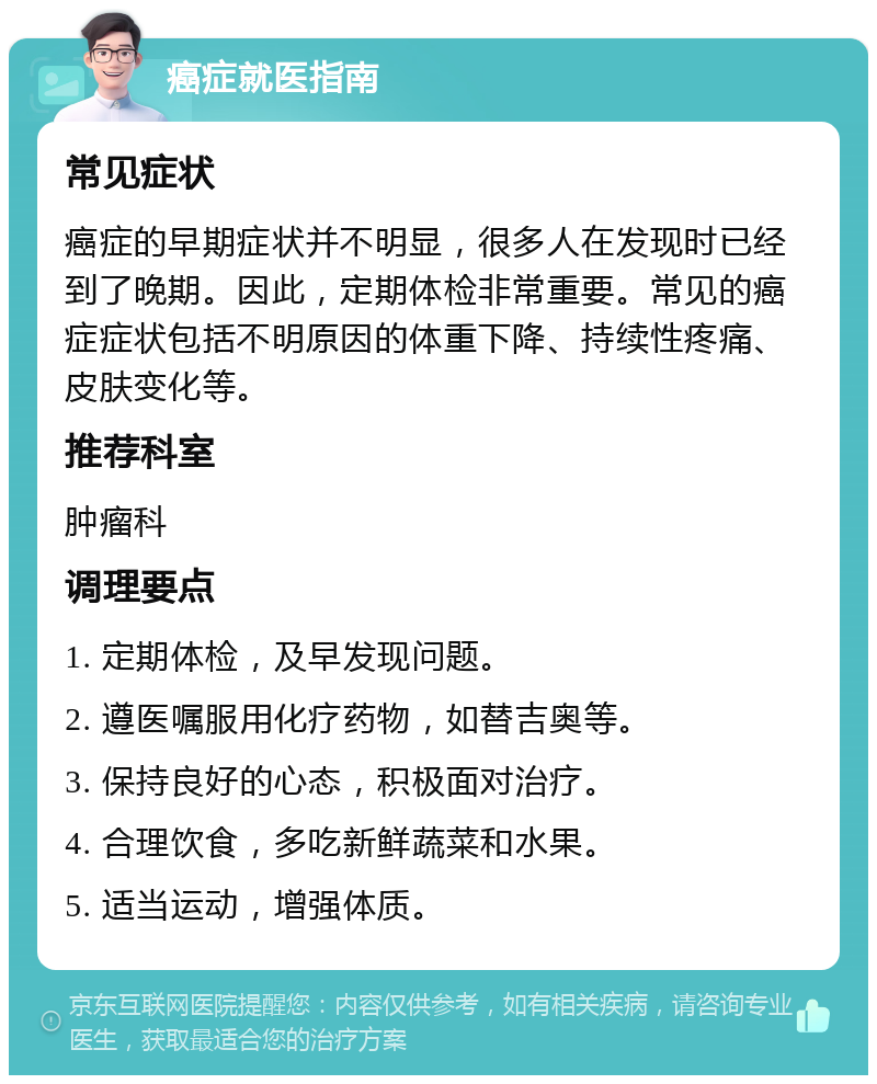 癌症就医指南 常见症状 癌症的早期症状并不明显，很多人在发现时已经到了晚期。因此，定期体检非常重要。常见的癌症症状包括不明原因的体重下降、持续性疼痛、皮肤变化等。 推荐科室 肿瘤科 调理要点 1. 定期体检，及早发现问题。 2. 遵医嘱服用化疗药物，如替吉奥等。 3. 保持良好的心态，积极面对治疗。 4. 合理饮食，多吃新鲜蔬菜和水果。 5. 适当运动，增强体质。