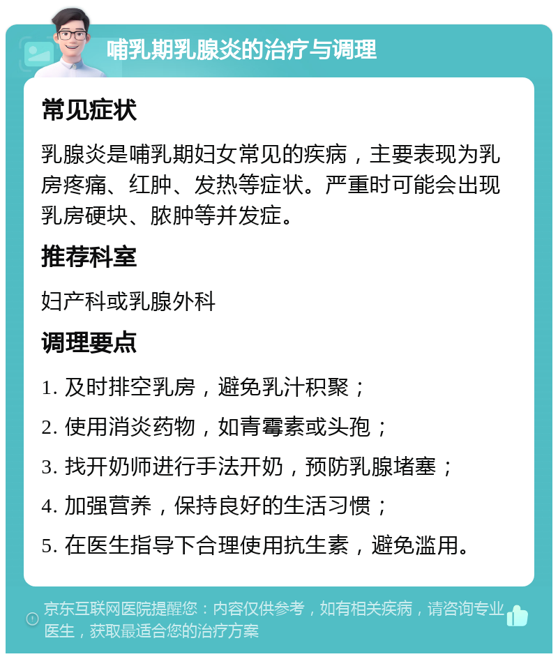 哺乳期乳腺炎的治疗与调理 常见症状 乳腺炎是哺乳期妇女常见的疾病，主要表现为乳房疼痛、红肿、发热等症状。严重时可能会出现乳房硬块、脓肿等并发症。 推荐科室 妇产科或乳腺外科 调理要点 1. 及时排空乳房，避免乳汁积聚； 2. 使用消炎药物，如青霉素或头孢； 3. 找开奶师进行手法开奶，预防乳腺堵塞； 4. 加强营养，保持良好的生活习惯； 5. 在医生指导下合理使用抗生素，避免滥用。