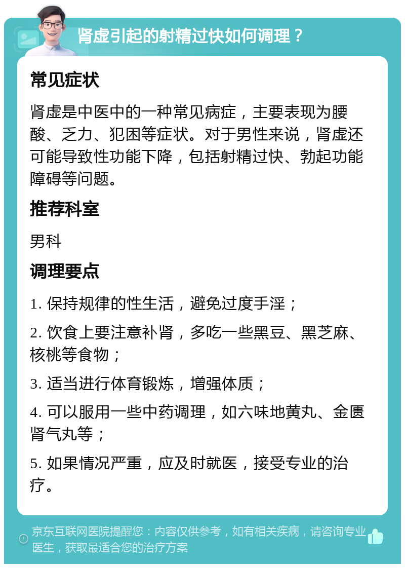 肾虚引起的射精过快如何调理？ 常见症状 肾虚是中医中的一种常见病症，主要表现为腰酸、乏力、犯困等症状。对于男性来说，肾虚还可能导致性功能下降，包括射精过快、勃起功能障碍等问题。 推荐科室 男科 调理要点 1. 保持规律的性生活，避免过度手淫； 2. 饮食上要注意补肾，多吃一些黑豆、黑芝麻、核桃等食物； 3. 适当进行体育锻炼，增强体质； 4. 可以服用一些中药调理，如六味地黄丸、金匮肾气丸等； 5. 如果情况严重，应及时就医，接受专业的治疗。