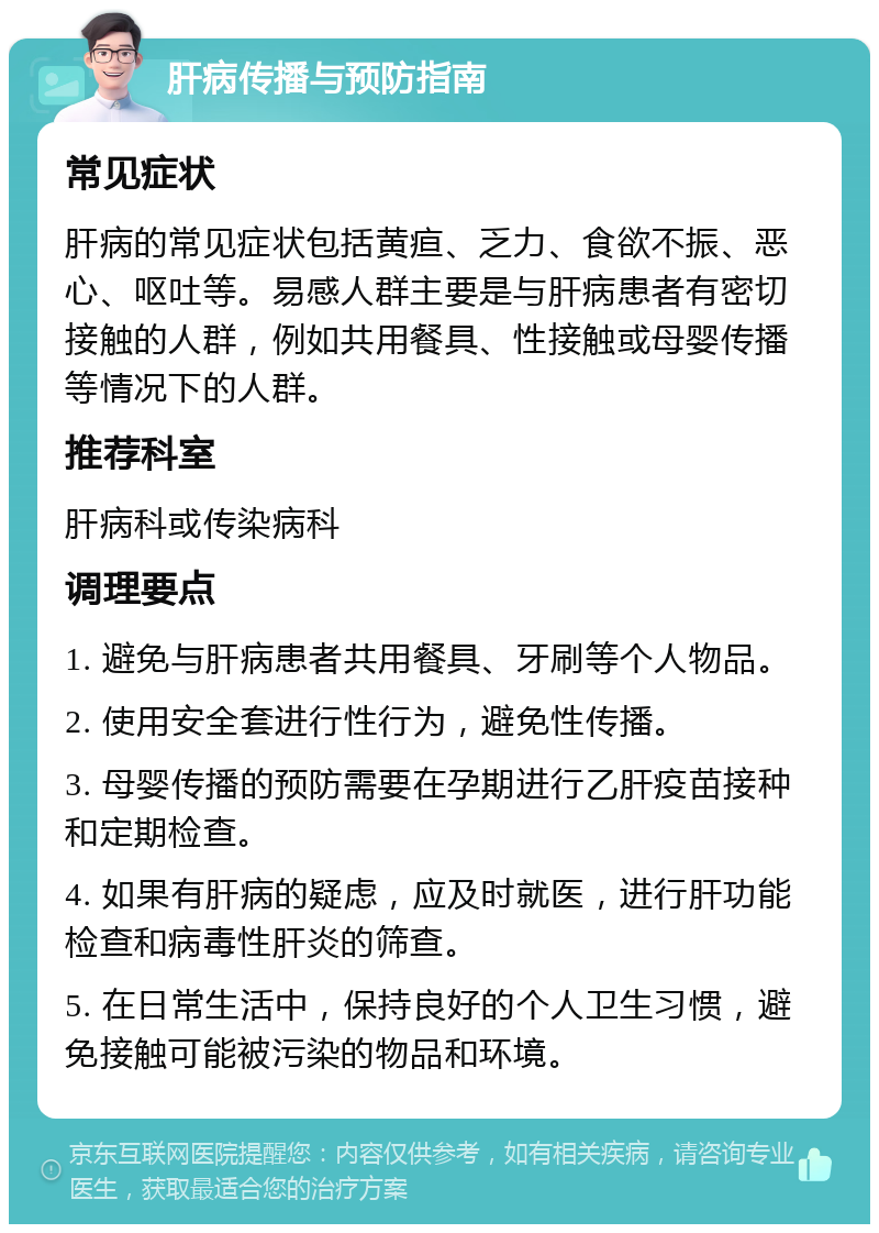 肝病传播与预防指南 常见症状 肝病的常见症状包括黄疸、乏力、食欲不振、恶心、呕吐等。易感人群主要是与肝病患者有密切接触的人群，例如共用餐具、性接触或母婴传播等情况下的人群。 推荐科室 肝病科或传染病科 调理要点 1. 避免与肝病患者共用餐具、牙刷等个人物品。 2. 使用安全套进行性行为，避免性传播。 3. 母婴传播的预防需要在孕期进行乙肝疫苗接种和定期检查。 4. 如果有肝病的疑虑，应及时就医，进行肝功能检查和病毒性肝炎的筛查。 5. 在日常生活中，保持良好的个人卫生习惯，避免接触可能被污染的物品和环境。