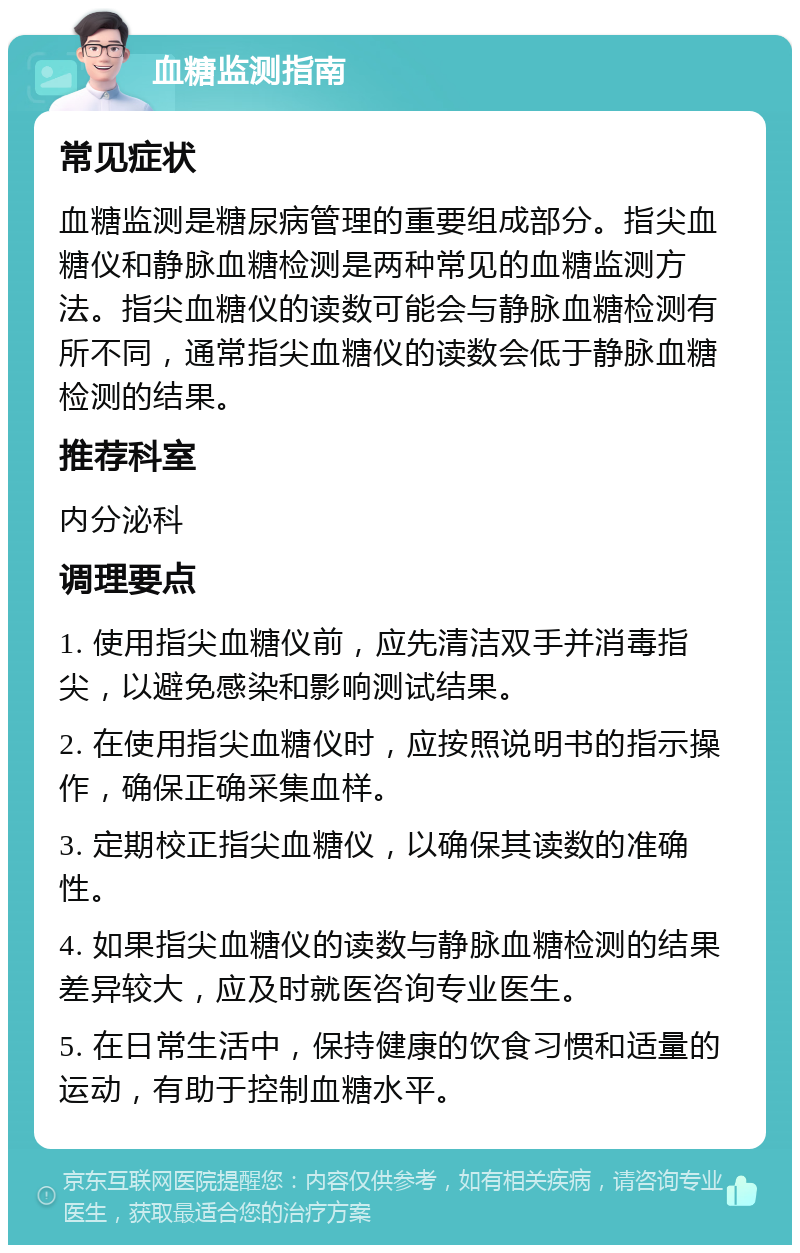 血糖监测指南 常见症状 血糖监测是糖尿病管理的重要组成部分。指尖血糖仪和静脉血糖检测是两种常见的血糖监测方法。指尖血糖仪的读数可能会与静脉血糖检测有所不同，通常指尖血糖仪的读数会低于静脉血糖检测的结果。 推荐科室 内分泌科 调理要点 1. 使用指尖血糖仪前，应先清洁双手并消毒指尖，以避免感染和影响测试结果。 2. 在使用指尖血糖仪时，应按照说明书的指示操作，确保正确采集血样。 3. 定期校正指尖血糖仪，以确保其读数的准确性。 4. 如果指尖血糖仪的读数与静脉血糖检测的结果差异较大，应及时就医咨询专业医生。 5. 在日常生活中，保持健康的饮食习惯和适量的运动，有助于控制血糖水平。