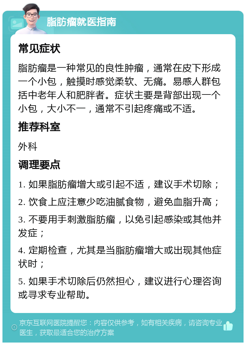 脂肪瘤就医指南 常见症状 脂肪瘤是一种常见的良性肿瘤，通常在皮下形成一个小包，触摸时感觉柔软、无痛。易感人群包括中老年人和肥胖者。症状主要是背部出现一个小包，大小不一，通常不引起疼痛或不适。 推荐科室 外科 调理要点 1. 如果脂肪瘤增大或引起不适，建议手术切除； 2. 饮食上应注意少吃油腻食物，避免血脂升高； 3. 不要用手刺激脂肪瘤，以免引起感染或其他并发症； 4. 定期检查，尤其是当脂肪瘤增大或出现其他症状时； 5. 如果手术切除后仍然担心，建议进行心理咨询或寻求专业帮助。