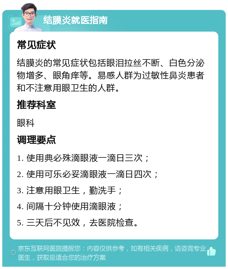 结膜炎就医指南 常见症状 结膜炎的常见症状包括眼泪拉丝不断、白色分泌物增多、眼角痒等。易感人群为过敏性鼻炎患者和不注意用眼卫生的人群。 推荐科室 眼科 调理要点 1. 使用典必殊滴眼液一滴日三次； 2. 使用可乐必妥滴眼液一滴日四次； 3. 注意用眼卫生，勤洗手； 4. 间隔十分钟使用滴眼液； 5. 三天后不见效，去医院检查。