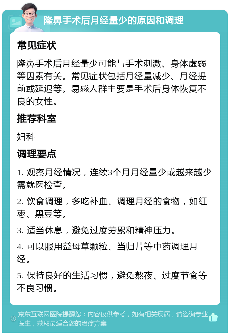 隆鼻手术后月经量少的原因和调理 常见症状 隆鼻手术后月经量少可能与手术刺激、身体虚弱等因素有关。常见症状包括月经量减少、月经提前或延迟等。易感人群主要是手术后身体恢复不良的女性。 推荐科室 妇科 调理要点 1. 观察月经情况，连续3个月月经量少或越来越少需就医检查。 2. 饮食调理，多吃补血、调理月经的食物，如红枣、黑豆等。 3. 适当休息，避免过度劳累和精神压力。 4. 可以服用益母草颗粒、当归片等中药调理月经。 5. 保持良好的生活习惯，避免熬夜、过度节食等不良习惯。