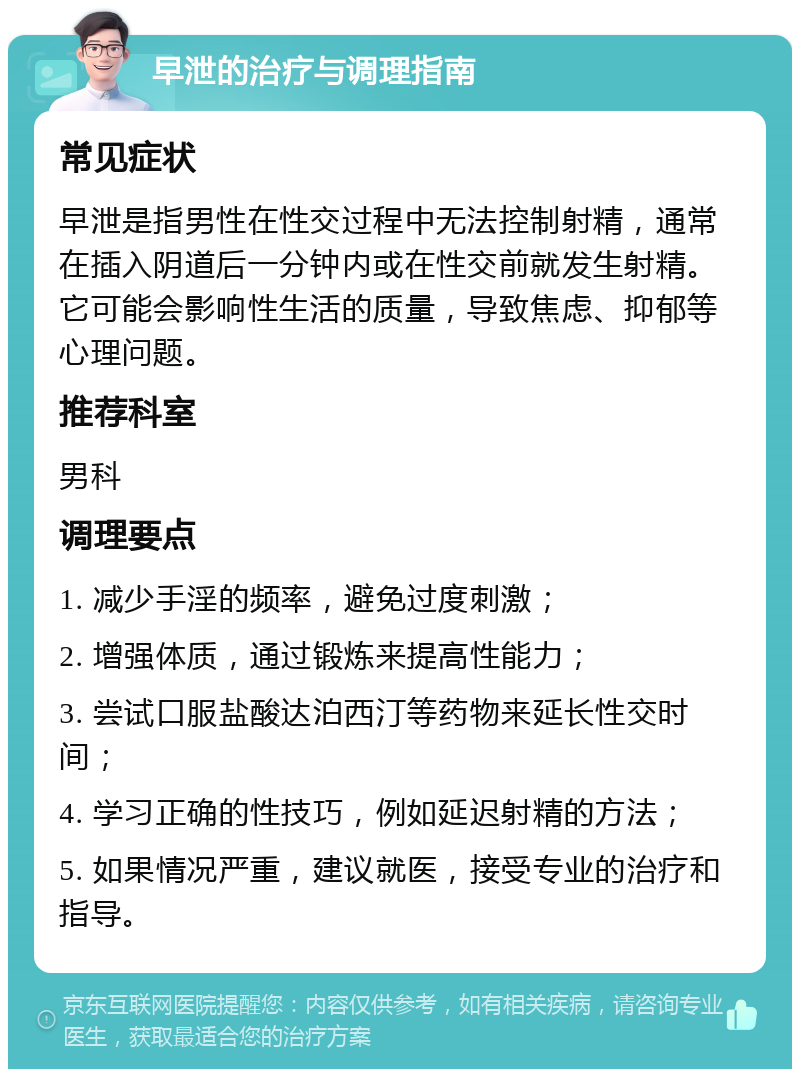 早泄的治疗与调理指南 常见症状 早泄是指男性在性交过程中无法控制射精，通常在插入阴道后一分钟内或在性交前就发生射精。它可能会影响性生活的质量，导致焦虑、抑郁等心理问题。 推荐科室 男科 调理要点 1. 减少手淫的频率，避免过度刺激； 2. 增强体质，通过锻炼来提高性能力； 3. 尝试口服盐酸达泊西汀等药物来延长性交时间； 4. 学习正确的性技巧，例如延迟射精的方法； 5. 如果情况严重，建议就医，接受专业的治疗和指导。